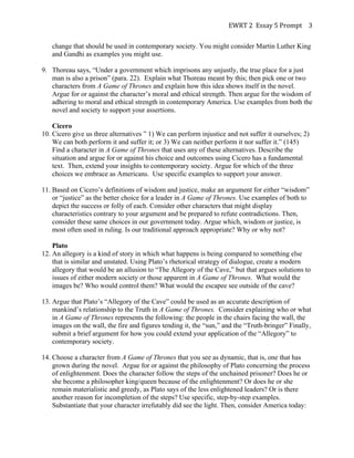 EWRT	
  2	
  	
  Essay	
  5	
  Prompt	
  	
   3	
  
change that should be used in contemporary society. You might consider Martin Luther King
and Gandhi as examples you might use.
9. Thoreau says, “Under a government which imprisons any unjustly, the true place for a just
man is also a prison” (para. 22). Explain what Thoreau meant by this; then pick one or two
characters from A Game of Thrones and explain how this idea shows itself in the novel.
Argue for or against the character’s moral and ethical strength. Then argue for the wisdom of
adhering to moral and ethical strength in contemporary America. Use examples from both the
novel and society to support your assertions.
Cicero
10. Cicero give us three alternatives ” 1) We can perform injustice and not suffer it ourselves; 2)
We can both perform it and suffer it; or 3) We can neither perform it nor suffer it.” (145)
Find a character in A Game of Thrones that uses any of these alternatives. Describe the
situation and argue for or against his choice and outcomes using Cicero has a fundamental
text. Then, extend your insights to contemporary society. Argue for which of the three
choices we embrace as Americans. Use specific examples to support your answer.
11. Based on Cicero’s definitions of wisdom and justice, make an argument for either “wisdom”
or “justice” as the better choice for a leader in A Game of Thrones. Use examples of both to
depict the success or folly of each. Consider other characters that might display
characteristics contrary to your argument and be prepared to refute contradictions. Then,
consider these same choices in our government today. Argue which, wisdom or justice, is
most often used in ruling. Is our traditional approach appropriate? Why or why not?
Plato
12. An allegory is a kind of story in which what happens is being compared to something else
that is similar and unstated. Using Plato’s rhetorical strategy of dialogue, create a modern
allegory that would be an allusion to “The Allegory of the Cave,” but that argues solutions to
issues of either modern society or those apparent in A Game of Thrones. What would the
images be? Who would control them? What would the escapee see outside of the cave?
13. Argue that Plato’s “Allegory of the Cave” could be used as an accurate description of
mankind’s relationship to the Truth in A Game of Thrones. Consider explaining who or what
in A Game of Thrones represents the following: the people in the chairs facing the wall, the
images on the wall, the fire and figures tending it, the “sun,” and the “Truth-bringer” Finally,
submit a brief argument for how you could extend your application of the “Allegory” to
contemporary society.
14. Choose a character from A Game of Thrones that you see as dynamic, that is, one that has
grown during the novel. Argue for or against the philosophy of Plato concerning the process
of enlightenment. Does the character follow the steps of the unchained prisoner? Does he or
she become a philosopher king/queen because of the enlightenment? Or does he or she
remain materialistic and greedy, as Plato says of the less enlightened leaders? Or is there
another reason for incompletion of the steps? Use specific, step-by-step examples.
Substantiate that your character irrefutably did see the light. Then, consider America today:

 