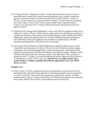 EWRT	
  2	
  	
  Essay	
  5	
  Prompt	
  	
   5	
  

20. In Virginia Woolf’s “Shakespeare’s Sister,” Judith finds herself at the mercy of society’s
patriarchal nature. Despite her enormous potential and talent, she is unable to pursue her
passion; she has little control over the events in her life. In G.R.R. Martin’s A Game of
Thrones, several women are in a position similar to Judith’s. To what extent do men dictate
the events in these women’s lives? Finally, argue whether Woolf’s assertions about a
woman’s role extend into the 21st Century. Does the patriarchy still dictate the roles and
rights of women?
21. Virginia Woolf’s passage about Shakespeare’s sister can be directly compared to three sets of
siblings in A Game of Thrones: Robb and Arya, Jaime and Cersei, and Daenerys and Viserys.
Compare the situations of these three women and their brothers to that of Judith and William
Shakespeare. Argue that (and how) their lives would be different had gender not played a
role in their fates. Discuss the application of your theory to modern society. Do these
limitations and opportunities still hold true for women today?
22. Can Virginia Woolf’s depiction of Judith Shakespeare’s plight be related to men as well?
Consider the male characters in A Game of Thrones. Do any of them face similar struggles
with gender roles and limited opportunities? Argue that men are also victimized by social
standards and expectations. Describe and elaborate on the different stigmas, obstacles, and/or
difficulties that these characters experience and how they affect them. Then, extend your
argument to the 21st Century. Are men still suffering the kinds of oppression Woolf points to
in “Shakespeare’s Sister”? Why or why not? Alternatively, you might consider class,
gender identity, or ability as qualities that influence opportunity in the ways Woolf
asserts sex does.
Multiple Texts
23. Using A Game of Thrones compare and contrast the approaches to government of Lao-tzu
and Machiavelli. Argue for the best approach by illustrating moments of success and failure
in A Game of Thrones. Then extend your argument to contemporary America. Are these
methods in play in the 21st Century? Should they be? Which one should/does our government
most closely emulate? Will it lead to a successful outcome for Americans?

 
