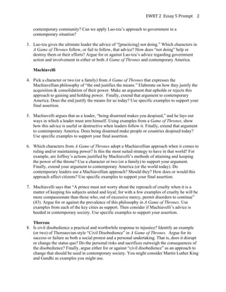EWRT	
  2	
  	
  Essay	
  5	
  Prompt	
  	
   2	
  
contemporary community? Can we apply Lao-tzu’s approach to government in a
contemporary situation?
3. Lao-tzu gives the ultimate leader the advice of “[practicing] not doing.” Which characters in
A Game of Thrones follow, or fail to follow, that advice? How does “not doing” help or
destroy them or their efforts? Argue for or against Lao-tzu’s advice regarding government
action and involvement in either or both A Game of Thrones and contemporary America.
Machiavelli
4. Pick a character or two (or a family) from A Game of Thrones that expresses the
Machiavellian philosophy of “the end justifies the means.” Elaborate on how they justify the
acquisition & consolidation of their power. Make an argument that upholds or rejects this
approach to gaining and holding power. Finally, extend that argument to contemporary
America. Does the end justify the means for us today? Use specific examples to support your
final assertion.
5. Machiavelli argues that as a leader, “being disarmed makes you despised,” and he lays out
ways in which a leader must arm himself. Using examples from a Game of Thrones, show
how this advice is useful or destructive when leaders follow it. Finally, extend that argument
to contemporary America. Does being disarmed make people or countries despised today?
Use specific examples to support your final assertion.
6. Which characters from A Game of Thrones adopt a Machiavellian approach when it comes to
ruling and/or maintaining power? Is this the most suited strategy to have in that world? For
example, are Joffrey’s actions justified by Machiavelli’s methods of attaining and keeping
the power of the throne? Use a character or two (or a family) to support your argument.
Finally, extend your argument to contemporary America (or the world today). Do
contemporary leaders use a Machiavellian approach? Should they? How does or would this
approach affect citizens? Use specific examples to support your final assertion.
7. Machiavelli says that “A prince must not worry about the reproach of cruelty when it is a
matter of keeping his subjects united and loyal; for with a few examples of cruelty he will be
more compassionate than those who, out of excessive mercy, permit disorders to continue”
(43). Argue for or against the prevalence of this philosophy in A Game of Thrones. Use
examples from each of the key cities as support. Then consider if Machiavelli’s advice is
heeded in contemporary society. Use specific examples to support your assertion.
Thoreau
8. Is civil disobedience a practical and worthwhile response to injustice? Identify an example
(or two) of Thoreauvian-style “Civil Disobedience” in A Game of Thrones. Argue for its
success or failure as both a social protest and a personal undertaking. That is, does it disrupt
or change the status quo? Do the personal risks and sacrifices outweigh the consequences of
the disobedience? Finally, argue either for or against “civil disobedience” as an approach to
change that should be used in contemporary society. You might consider Martin Luther King
and Gandhi as examples you might use.
 