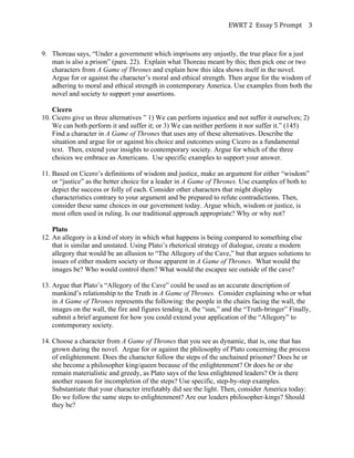 EWRT	
  2	
  	
  Essay	
  5	
  Prompt	
  	
   3	
  
9. Thoreau says, “Under a government which imprisons any unjustly, the true place for a just
man is also a prison” (para. 22). Explain what Thoreau meant by this; then pick one or two
characters from A Game of Thrones and explain how this idea shows itself in the novel.
Argue for or against the character’s moral and ethical strength. Then argue for the wisdom of
adhering to moral and ethical strength in contemporary America. Use examples from both the
novel and society to support your assertions.
Cicero
10. Cicero give us three alternatives ” 1) We can perform injustice and not suffer it ourselves; 2)
We can both perform it and suffer it; or 3) We can neither perform it nor suffer it.” (145)
Find a character in A Game of Thrones that uses any of these alternatives. Describe the
situation and argue for or against his choice and outcomes using Cicero as a fundamental
text. Then, extend your insights to contemporary society. Argue for which of the three
choices we embrace as Americans. Use specific examples to support your answer.
11. Based on Cicero’s definitions of wisdom and justice, make an argument for either “wisdom”
or “justice” as the better choice for a leader in A Game of Thrones. Use examples of both to
depict the success or folly of each. Consider other characters that might display
characteristics contrary to your argument and be prepared to refute contradictions. Then,
consider these same choices in our government today. Argue which, wisdom or justice, is
most often used in ruling. Is our traditional approach appropriate? Why or why not?
Plato
12. An allegory is a kind of story in which what happens is being compared to something else
that is similar and unstated. Using Plato’s rhetorical strategy of dialogue, create a modern
allegory that would be an allusion to “The Allegory of the Cave,” but that argues solutions to
issues of either modern society or those apparent in A Game of Thrones. What would the
images be? Who would control them? What would the escapee see outside of the cave?
13. Argue that Plato’s “Allegory of the Cave” could be used as an accurate description of
mankind’s relationship to the Truth in A Game of Thrones. Consider explaining who or what
in A Game of Thrones represents the following: the people in the chairs facing the wall, the
images on the wall, the fire and figures tending it, the “sun,” and the “Truth-bringer” Finally,
submit a brief argument for how you could extend your application of the “Allegory” to
contemporary society.
14. Choose a character from A Game of Thrones that you see as dynamic, that is, one that has
grown during the novel. Argue for or against the philosophy of Plato concerning the process
of enlightenment. Does the character follow the steps of the unchained prisoner? Does he or
she become a philosopher king/queen because of the enlightenment? Or does he or she
remain materialistic and greedy, as Plato says of the less enlightened leaders? Or is there
another reason for incompletion of the steps? Use specific, step-by-step examples.
Substantiate that your character irrefutably did see the light. Then, consider America today:
Do we follow the same steps to enlightenment? Are our leaders philosopher-kings? Should
they be?
 