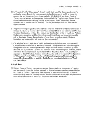 EWRT	
  2	
  	
  Essay	
  5	
  Prompt	
  	
   5	
  
20. In Virginia Woolf’s “Shakespeare’s Sister,” Judith finds herself at the mercy of society’s
patriarchal nature. Despite her enormous potential and talent, she is unable to pursue her
passion; she has little control over the events in her life. In G.R.R. Martin’s A Game of
Thrones, several women are in a position similar to Judith’s. To what extent do men dictate
the events in these women’s lives? Finally, argue whether Woolf’s assertions about a
woman’s role extend into the 21st
Century. Does the patriarchy still dictate the roles and
rights of women?
21. Virginia Woolf’s passage about Shakespeare’s sister can be directly compared to three sets of
siblings in A Game of Thrones: Robb and Arya, Jaime and Cersei, and Daenerys and Viserys.
Compare the situations of these three women and their brothers to that of Judith and William
Shakespeare. Argue that (and how) their lives would be different had gender not played a
role in their fates. Discuss the application of your theory to modern society. Do these
limitations and opportunities still hold true for women today?
22. Can Virginia Woolf’s depiction of Judith Shakespeare’s plight be related to men as well?
Consider the male characters in A Game of Thrones. Do any of them face similar struggles
with gender roles and limited opportunities? Argue that men are also victimized by social
standards and expectations. Describe and elaborate on the different stigmas, obstacles, and/or
difficulties that these characters experience and how they affect them. Then, extend your
argument to the 21st
Century. Are men still suffering the kinds of oppression Woolf points to
in “Shakespeare’s Sister”? Why or why not? Alternatively, you might consider class,
gender identity, or ability as qualities that influence opportunity in the ways Woolf
asserts sex does.
Multiple Texts
23. Using A Game of Thrones compare and contrast the approaches to government of Lao-tzu
and Machiavelli. Argue for the best approach by illustrating moments of success and failure
in A Game of Thrones. Then extend your argument to contemporary America. Are these
methods in play in the 21st
Century? Should they be? Which one should/does our government
most closely emulate? Will it lead to a successful outcome for Americans?
 
