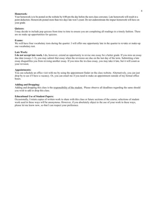 4
Homework:
Your homework is to be posted on the website by 6:00 pm the day before the next class convenes. Late homework will result in a
point deduction. Homework posted more than two days late won’t count. Do not underestimate the impact homework will have on
your grade.
Quizzes:
I may decide to include pop quizzes from time to time to ensure you are completing all readings in a timely fashion. There
are no make up opportunities for quizzes.
Exams:
We will have four vocabulary tests during the quarter. I will offer one opportunity late in the quarter to re-take or make-up
one vocabulary test.
Late Work:
I do not accept late work. I do, however, extend an opportunity to revise one essay for a better grade. If you miss an essay
due date (essays 1-3), you may submit that essay when the revisions are due on the last day of the term. Submitting a late
essay disqualifies you from revising another essay. If you miss the in-class essay, you may take it late, but it will count as
your revision.
Appointments:
You can schedule an office visit with me by using the appointment finder on the class website. Alternatively, you can just
drop by to see if I have a vacancy. Or, you can email me if you need to make an appointment outside of my formal office
hours.
Adding and Dropping:
Adding and dropping this class is the responsibility of the student. Please observe all deadlines regarding the same should
you wish to add or drop this class.
Educational Use of Student Papers:
Occasionally, I retain copies of written work to share with this class or future sections of the course; selections of student
work used in these ways will be anonymous. However, if you absolutely object to the use of your work in these ways,
please let me know now, so that I can respect your preference.
	
  
 