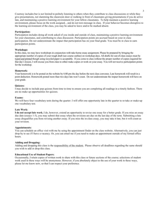 3
Courtesy includes but is not limited to politely listening to others when they contribute to class discussions or while they
give presentations, not slamming the classroom door or walking in front of classmates giving presentations if you do arrive
late, and maintaining a positive learning environment for your fellow classmates. To help maintain a positive learning
environment, please focus on the work assigned, , and do not text-message in class. If your behavior becomes disruptive to
the learning environment of the class, you may be asked to leave and/or be marked absent.
Participation:
Participation includes doing all work asked of you inside and outside of class, maintaining a positive learning environment
for your classmates, and contributing to class discussion. Participation points are accrued based on your in class
participation. Do not underestimate the impact that participation has on your final grade. You must be in class to earn
participation points.
Workshops:
In this class, we may have workshops in conjunction with take-home essay assignment. Please be prepared by bringing the
appropriate number of copies of your rough draft (see course outline) on workshop days. All drafts for out-of-class essays must be
typed and printed though using recycled paper is acceptable. If you come to class without the proper number of copies required for
that day’s lesson, I will excuse you from class to either make copies or work on your essay. You will not receive participation points
for the workshop.
Homework:
Your homework is to be posted on the website by 6:00 pm the day before the next class convenes. Late homework will result in a
point deduction. Homework posted more than two days late won’t count. Do not underestimate the impact homework will have on
your grade.
Quizzes:
I may decide to include pop quizzes from time to time to ensure you are completing all readings in a timely fashion. There
are no make up opportunities for quizzes.
Exams:
We will have four vocabulary tests during the quarter. I will offer one opportunity late in the quarter to re-take or make-up
one vocabulary test.
Late Work:
I do not accept late work. I do, however, extend an opportunity to revise one essay for a better grade. If you miss an essay
due date (essays 1-3), you may submit that essay when the revisions are due on the last day of the term. Submitting a late
essay disqualifies you from revising another essay. If you miss the in-class essay, you may take it late, but it will count as
your revision.
Appointments:
You can schedule an office visit with me by using the appointment finder on the class website. Alternatively, you can just
drop by to see if I have a vacancy. Or, you can email me if you need to make an appointment outside of my formal office
hours.
Adding and Dropping:
Adding and dropping this class is the responsibility of the student. Please observe all deadlines regarding the same should
you wish to add or drop this class.
Educational Use of Student Papers:
Occasionally, I retain copies of written work to share with this class or future sections of the course; selections of student
work used in these ways will be anonymous. However, if you absolutely object to the use of your work in these ways,
please let me know now, so that I can respect your preference.
	
  
 