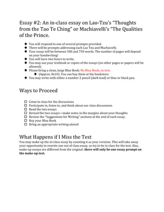 Essay	
  #2:	
  An	
  in-­‐class	
  essay	
  on	
  Lao-­‐Tzu’s	
  “Thoughts	
  
from	
  the	
  Tao	
  Te	
  Ching”	
  or	
  Machiavelli’s	
  “The	
  Qualities	
  
of	
  the	
  Prince.	
  
	
  
u You	
  will	
  respond	
  to	
  one	
  of	
  several	
  prompts	
  provided.	
  	
  
u There	
  will	
  be	
  prompts	
  addressing	
  each	
  Lao	
  Tzu	
  and	
  Machiavelli.	
  
u Your	
  essay	
  will	
  be	
  between	
  500	
  and	
  750	
  words.	
  The	
  number	
  of	
  pages	
  will	
  depend	
  
on	
  your	
  handwriting!	
  
u You	
  will	
  have	
  two	
  hours	
  to	
  write.	
  
u You	
  may	
  use	
  your	
  textbook	
  or	
  copies	
  of	
  the	
  essays	
  (no	
  other	
  pages	
  or	
  papers	
  will	
  be	
  
allowed).	
  
u Please	
  bring	
  a	
  clean,	
  large	
  Blue	
  Book:	
  No	
  Blue	
  Book,	
  no	
  test.	
  
u (Approx.	
  8x10).	
  You	
  can	
  buy	
  them	
  at	
  the	
  bookstore.	
  	
  
u You	
  may	
  write	
  with	
  either	
  a	
  number	
  2	
  pencil	
  (dark	
  lead)	
  or	
  blue	
  or	
  black	
  pen.	
  	
  
	
  
	
  
Ways	
  to	
  Proceed	
  
	
  
o Come	
  to	
  class	
  for	
  the	
  discussions	
  
o Participate	
  in,	
  listen	
  to,	
  and	
  think	
  about	
  our	
  class	
  discussions	
  
o Read	
  the	
  two	
  essays	
  
o Reread	
  the	
  two	
  essays—make	
  notes	
  in	
  the	
  margins	
  about	
  your	
  thoughts	
  
o Review	
  the	
  “Suggestions	
  for	
  Writing”	
  sections	
  at	
  the	
  end	
  of	
  each	
  essay.	
  
o Buy	
  your	
  Blue	
  Book	
  
o Bring	
  an	
  appropriate	
  writing	
  utensil	
  
	
  
	
  
What	
  Happens	
  if	
  I	
  Miss	
  the	
  Test	
  
You	
  may	
  make	
  up	
  the	
  in-­‐class	
  essay	
  by	
  counting	
  it	
  as	
  your	
  revision.	
  This	
  will	
  take	
  away	
  
your	
  opportunity	
  to	
  rewrite	
  one	
  out	
  of	
  class	
  essay,	
  so	
  try	
  to	
  be	
  in	
  class	
  for	
  the	
  test.	
  Also,	
  
make-­‐up	
  essays	
  are	
  different	
  from	
  the	
  original:	
  there	
  will	
  only	
  be	
  one	
  essay	
  prompt	
  on	
  
the	
  make-­‐up	
  test.	
  	
  
 