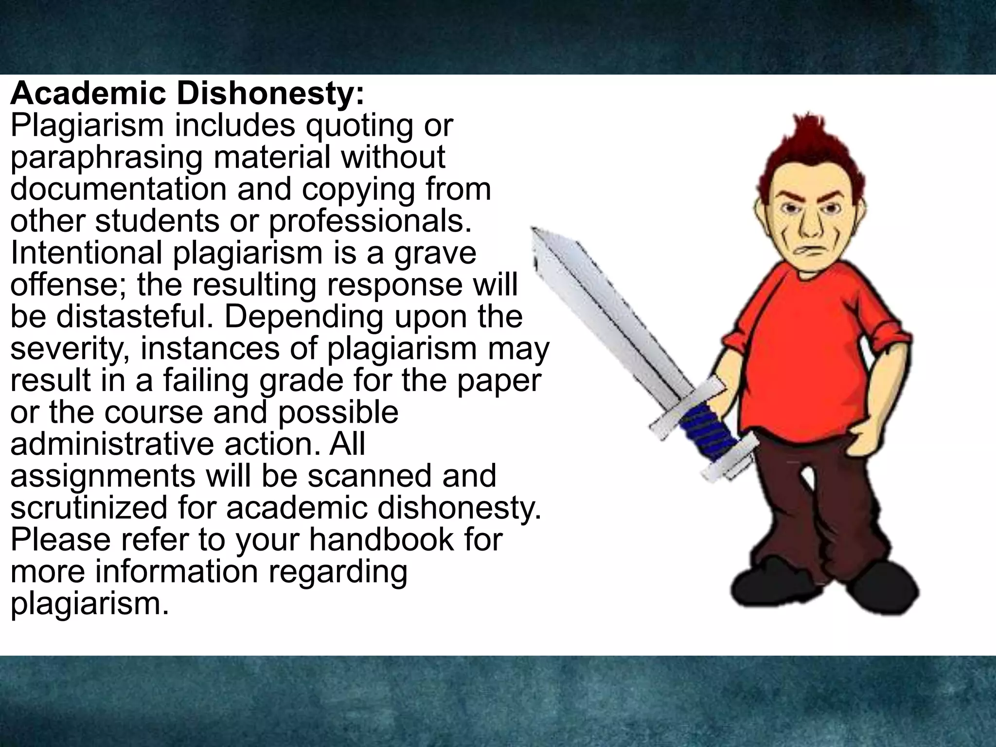 Academic Dishonesty:
Plagiarism includes quoting or
paraphrasing material without
documentation and copying from
other students or professionals.
Intentional plagiarism is a grave
offense; the resulting response will
be distasteful. Depending upon the
severity, instances of plagiarism may
result in a failing grade for the paper
or the course and possible
administrative action. All
assignments will be scanned and
scrutinized for academic dishonesty.
Please refer to your handbook for
more information regarding
plagiarism.
 