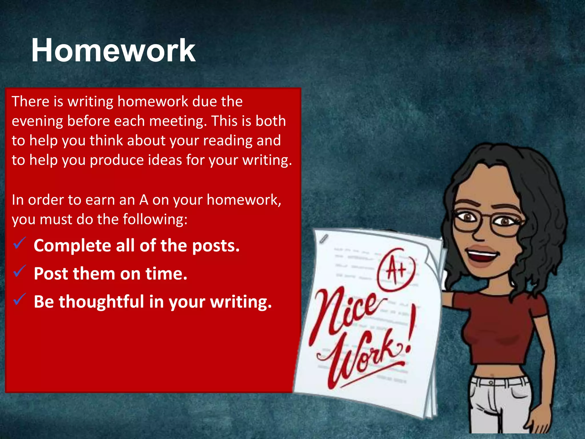 Homework
There is writing homework due the
evening before each meeting. This is both
to help you think about your reading and
to help you produce ideas for your writing.
In order to earn an A on your homework,
you must do the following:
 Complete all of the posts.
 Post them on time.
 Be thoughtful in your writing.
 