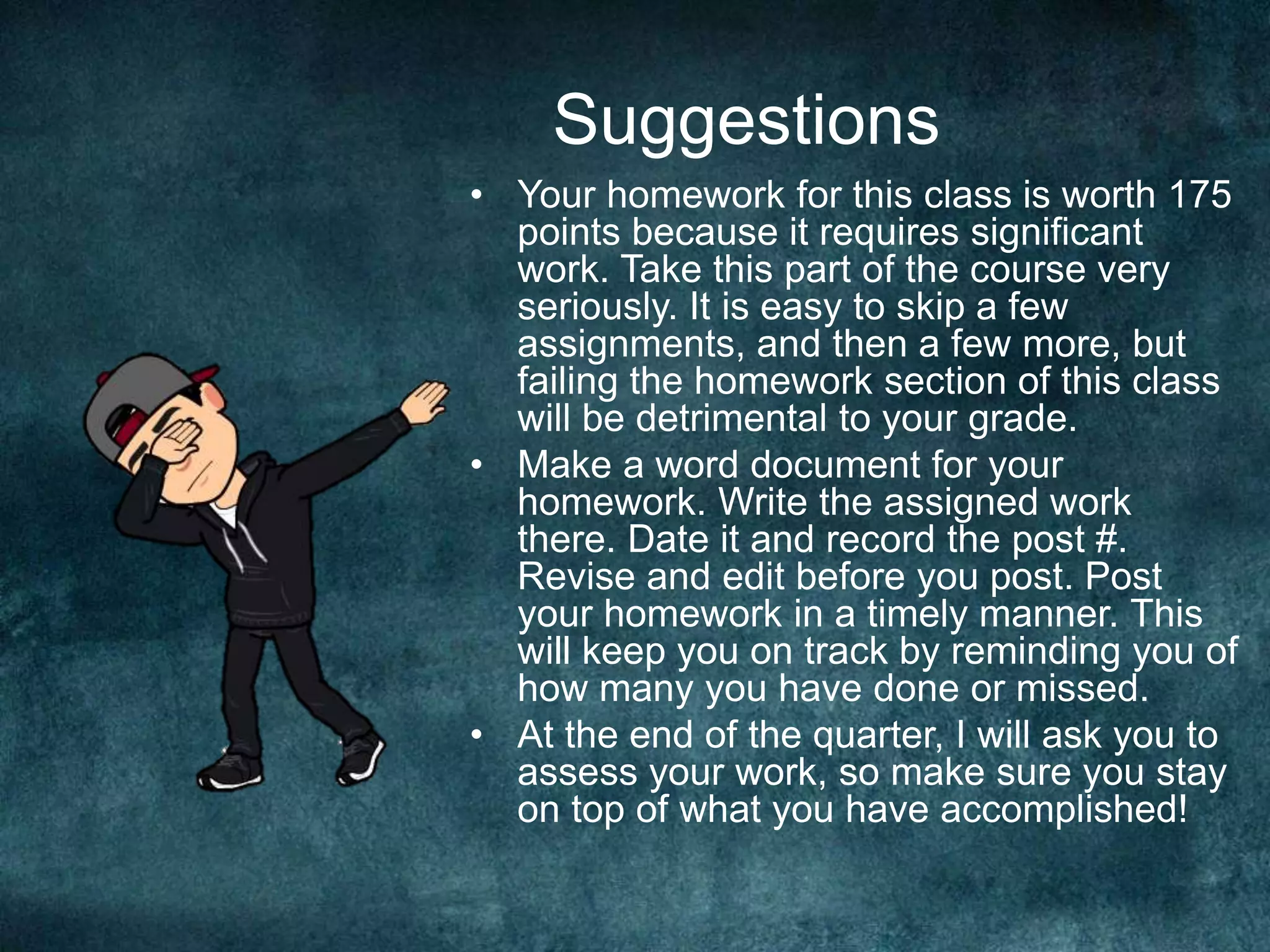 Suggestions
• Your homework for this class is worth 175
points because it requires significant
work. Take this part of the course very
seriously. It is easy to skip a few
assignments, and then a few more, but
failing the homework section of this class
will be detrimental to your grade.
• Make a word document for your
homework. Write the assigned work
there. Date it and record the post #.
Revise and edit before you post. Post
your homework in a timely manner. This
will keep you on track by reminding you of
how many you have done or missed.
• At the end of the quarter, I will ask you to
assess your work, so make sure you stay
on top of what you have accomplished!
 