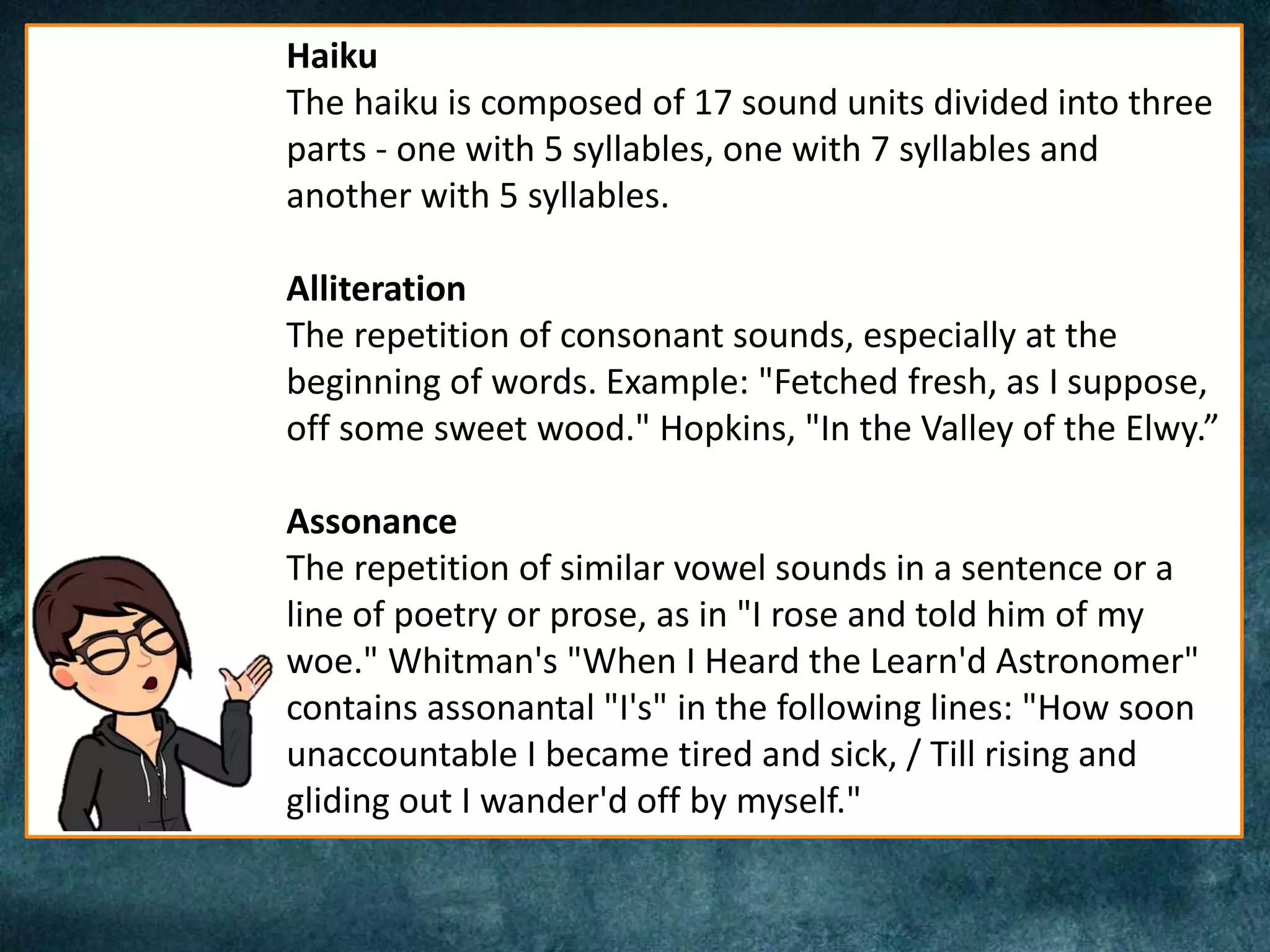 Haiku
The haiku is composed of 17 sound units divided into three
parts - one with 5 syllables, one with 7 syllables and
another with 5 syllables.
Alliteration
The repetition of consonant sounds, especially at the
beginning of words. Example: "Fetched fresh, as I suppose,
off some sweet wood." Hopkins, "In the Valley of the Elwy.”
Assonance
The repetition of similar vowel sounds in a sentence or a
line of poetry or prose, as in "I rose and told him of my
woe." Whitman's "When I Heard the Learn'd Astronomer"
contains assonantal "I's" in the following lines: "How soon
unaccountable I became tired and sick, / Till rising and
gliding out I wander'd off by myself."
 