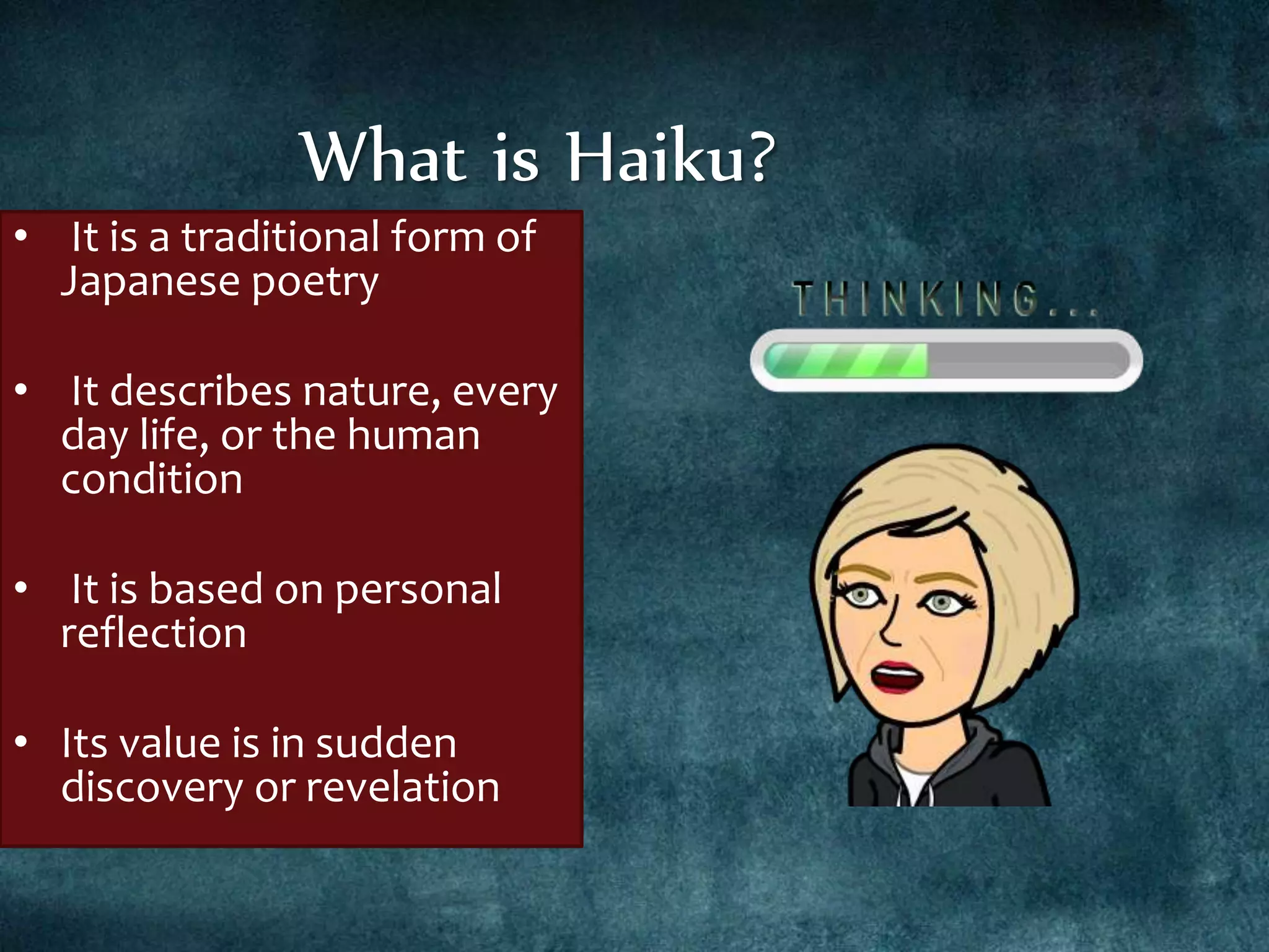 • It is a traditional form of
Japanese poetry
• It describes nature, every
day life, or the human
condition
• It is based on personal
reflection
• Its value is in sudden
discovery or revelation
What is Haiku?
 