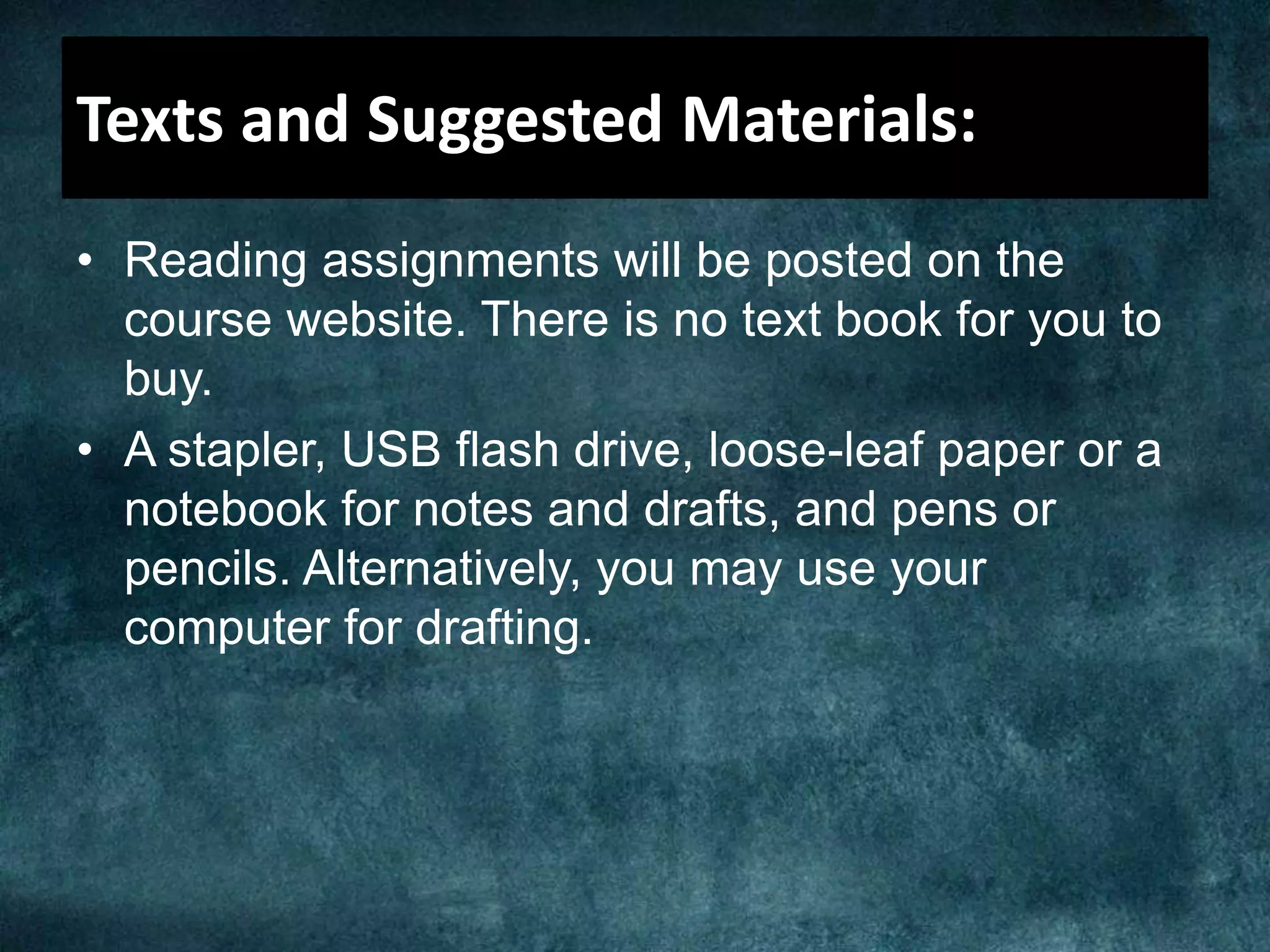 Texts and Suggested Materials:
• Reading assignments will be posted on the
course website. There is no text book for you to
buy.
• A stapler, USB flash drive, loose-leaf paper or a
notebook for notes and drafts, and pens or
pencils. Alternatively, you may use your
computer for drafting.
 