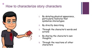 +
How to characterize story characters
1. By detailing physical appearance,
particularly features that
symbolize stereotypes.
2. By directly describing
3. Through the character’s words and
actions
4. By sharing the character’s own
thoughts.
5. Through the reactions of other
characters
 