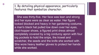 + 1. By detailing physical appearance, particularly
features that symbolize character.
 She was thirty-five. Her face was lean and strong
and her eyes were as clear as water. Her figure
looked blocked and heavy in her gardening costume,
a man's black hat pulled low down over her eyes,
clod-hopper shoes, a figured print dress almost
completely covered by a big corduroy apron with four
big pockets to hold the snips, the trowel and
scratcher, the seeds and the knife she worked with.
She wore heavy leather gloves to protect her hands
while she worked.
 
