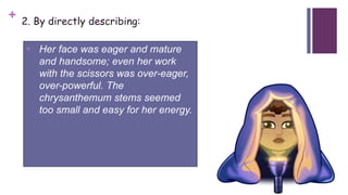 + 2. By directly describing:
 Her face was eager and mature
and handsome; even her work
with the scissors was over-eager,
over-powerful. The
chrysanthemum stems seemed
too small and easy for her energy.
 