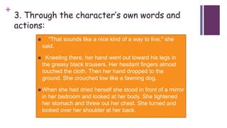 +
3. Through the character’s own words and
actions:
 "That sounds like a nice kind of a way to live," she
said.
 Kneeling there, her hand went out toward his legs in
the greasy black trousers. Her hesitant fingers almost
touched the cloth. Then her hand dropped to the
ground. She crouched low like a fawning dog.
 When she had dried herself she stood in front of a mirror
in her bedroom and looked at her body. She tightened
her stomach and threw out her chest. She turned and
looked over her shoulder at her back.
 