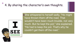 +
4. By sharing the character’s own thoughts.
She whispered to herself sadly, "He might
have thrown them off the road. That
wouldn't have been much trouble, not very
much. But he kept the pot," she explained.
"He had to keep the pot. That's why he
couldn't get them off the road.”
 