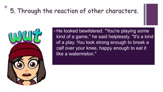 +
5. Through the reaction of other characters.
He looked bewildered. "You're playing some
kind of a game," he said helplessly. "It's a kind
of a play. You look strong enough to break a
calf over your knee, happy enough to eat it
like a watermelon."
 