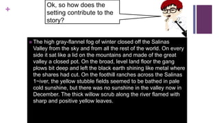 +
 The high gray-flannel fog of winter closed off the Salinas
Valley from the sky and from all the rest of the world. On every
side it sat like a lid on the mountains and made of the great
valley a closed pot. On the broad, level land floor the gang
plows bit deep and left the black earth shining like metal where
the shares had cut. On the foothill ranches across the Salinas
1~iver, the yellow stubble fields seemed to be bathed in pale
cold sunshine, but there was no sunshine in the valley now in
December. The thick willow scrub along the river flamed with
sharp and positive yellow leaves.
Ok, so how does the
setting contribute to the
story?
 