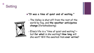 +
Setting
 "It was a time of quiet and of waiting."
 The Valley is shut off from the rest of the
world by fog, and the weather anticipates
change (foreshadowing)
 Elisa’s life is a “time of quiet and waiting”—
but for what is she waiting? How long will
she wait? Will the awaited item ever arrive?
 