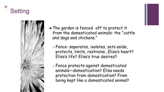 +
Setting
 The garden is fenced off to protect it
from the domesticated animals: the “cattle
and dogs and chickens.”
 Fence: separates, isolates, sets aside,
protects, limits, restrains...Elisa’s heart?
Elisa’s life? Elisa’s true desires?
 Fence protects against domesticated
animals—domestication? Elisa needs
protection from domestication? From
being kept like a domesticated animal?
 