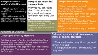 +
Functions of Dialogue
Dialogue gives necessary information.
"I ain't in any hurry, ma’am. I go from Seattle to San Diego
and back every year. Takes all my time. About six months
each way. I aim to follow nice weather.”
She touched the under edge of her man's hat, searching
for fugitive hairs. "That sounds like a nice kind of a way to
live," she said.
Dialogue can reveal
conflict and build tension.
"Nice? You think I look
nice? What do you mean by
'nice'?”
Henry blundered on. "I
don't know. I mean you look
different, strong and happy." Dialogue reveals character
"Henry," she asked, "could we
have wine at dinner?”
"Sure we could. Say! That will
be fine.”
Dialogue can show how
someone feels.
"Why yes you can," Elisa
cried. "I can put some in
damp sand, and you can
carry them right along with
you.
.
Dialogue moves the plot along.
"What's them plants, ma'am?”
The irritation and resistance melted from
Elisa's face. "Oh, those are
chrysanthemums, giant whites and yellows.
I raise them every year, bigger than
anybody around here.”
"Kind of a long-stemmed flower? Looks
like a quick puff of colored smoke?" he
asked.
"That's it. What a nice way to describe
them."
Dialogue can show what one character
thinks of another character.
"They smell kind of nasty till you get used
to them," he said.
"It's a good bitter smell," she retorted, "not
nasty at all."
 