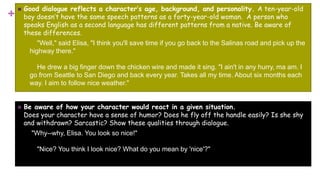 +
 Good dialogue reflects a character’s age, background, and personality. A ten-year-old
boy doesn’t have the same speech patterns as a forty-year-old woman. A person who
speaks English as a second language has different patterns from a native. Be aware of
these differences.
"Well," said Elisa, "I think you'll save time if you go back to the Salinas road and pick up the
highway there."
He drew a big finger down the chicken wire and made it sing. "I ain't in any hurry, ma am. I
go from Seattle to San Diego and back every year. Takes all my time. About six months each
way. I aim to follow nice weather."
 Be aware of how your character would react in a given situation.
Does your character have a sense of humor? Does he fly off the handle easily? Is she shy
and withdrawn? Sarcastic? Show these qualities through dialogue.
"Why--why, Elisa. You look so nice!"
"Nice? You think I look nice? What do you mean by 'nice'?"
 