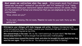 + Most people use contractions when they speak. When people speak they’ll almost
always say "you aren’t" instead of "you are not" and "it’s" instead of "it is." Using
contractions makes your characters’ speech sound more natural. Of course, there
are the moments of formal oral interaction that you can emphasize by not using
contractions.
"Elisa, where are you?”
"In my room, dressing. I'm not ready. There's hot water for your bath. Hurry up. It's
getting late."
 Intersperse your dialogue with body language and action. Dialogue interspersed with
action and gestures helps the reader visualize your characters. But don’t overdo it. Too much
action is as distracting and as too little.
She relaxed limply in the seat. "Oh, no. No. I don't want to go. I'm sure I don't." Her face was
turned away from him. "It will be enough if we can have wine. It will be plenty."
Henry looked down toward the tractor shed, and when he brought his eyes back to her, they
were his own again. "I'll get out the car. You can put on your coat while I'm starting."
 