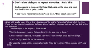 +
 Don’t allow dialogue to repeat narration. Avoid this:
Madison came in the door. He threw his books on the table and went
into the kitchen to get a cookie.
"I see you’re home from school," said Mom. "How about a cookie?"
 Stick with simple tags. Use ordinary tags such as "he said" or "she asked" almost all of the time.
Elaborate tags (queried, questioned, bellowed, stated, replied, responded, pointed out) are distracting
and unnecessary.
"You sleep right in the wagon?" Elisa asked.
"Right in the wagon, ma'am. Rain or shine I'm dry as a cow in there."
It must be nice," she said. "It must be very nice. I wish women could do such things."
"It ain't the right kind of a life for a woman.
Her upper lip raised a little, showing her teeth. "How do you know? How can you tell?" she
said.
 