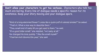 +
 Don’t allow your characters to get too verbose. Characters who talk too
much are boring. Every line of dialogue needs a specific reason for its
existence. Keep your story moving and your dialogue spare.
"Kind of a long-stemmed flower? Looks like a quick puff of colored smoke?" he asked.
"That's it. What a nice way to describe them."
"They smell kind of nasty till you get used to them," he said.
"It's a good bitter smell," she retorted, "not nasty at all."
He changed his tone quickly. "I like the smell myself."
"I had ten-inch blooms this year," she said.
 