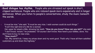 +
 Good dialogue has rhythm. People who are stressed out speak in short,
clipped sentences. People who are relaxed speak more expansively and in longer
sentences. When you listen to people’s conversations, study the music beneath
the words.
 It must be nice," she said. "It must be very nice. I wish women could do such things."
"It ain't the right kind of a life for a woman.
Her upper lip raised a little, showing her teeth. "How do you know? How can you tell?" she said.
"I don't know, ma'am," he protested. "Of course I don't know. Now here's your kettles, done. You
don't have to buy no new ones.
"How much?"
"Oh, fifty cents'll do. I keep my prices down and my work good. That's why I have all them satisfied
customers up and down the highway."
 