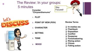 + The Review: In your groups:
5 minutes
Consider
“Chrysanthemums”
1. PLOT
2. POINT OF VIEW (POV)
3. CHARACTER
4. SETTING
5. TONE
6. MOOD
Review Terms
 In medias res
 Flashback
 Exposition
 Conflict
 Suspense
 Foreshadowing
 Rising action
 Climax
 Falling action
Stay
Focused!
 