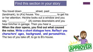 You travel down _________street, past __________
(landmark), to (A’s) house. You ___________ to get his
or her attention. He/she looks out a window and you
say, “___________.” (A) comes downstairs and you
hear him/her in garage. Then you hear a __________.
When the door opens, you find out what caused
the noise. Write a short dialogue here. Reflect your
characters’ ages, background, and personalities.
The two of you take off, to go to B’s house.
Find this section in your story
 