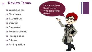 + Review Terms
 In medias res
 Flashback
 Exposition
 Conflict
 Suspense
 Foreshadowing
 Rising action
 Climax
 Falling action
I know you know
these terms.
Who can define
them?
 