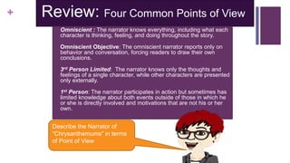 + Review: Four Common Points of View
 Omniscient : The narrator knows everything, including what each
character is thinking, feeling, and doing throughout the story.
 Omniscient Objective: The omniscient narrator reports only on
behavior and conversation, forcing readers to draw their own
conclusions.
 3rd Person Limited: The narrator knows only the thoughts and
feelings of a single character, while other characters are presented
only externally.
 1st Person: The narrator participates in action but sometimes has
limited knowledge about both events outside of those in which he
or she is directly involved and motivations that are not his or her
own.
Describe the Narrator of
“Chrysanthemums” in terms
of Point of View
 