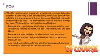 +
POV
 “The Chrysanthemums” begins with a traditional, omniscient objective
narrator, but the story is told almost entirely from Elisa’s point of view.
After the first few paragraphs that set the scene, Steinbeck refuses to
stray from Elisa’s head. This allows him to show us the world through
her eyes. We experience her frustrations and feelings.
 Because she doesn’t know what Henry is discussing with the men
in suits who come to the ranch, we don’t know either, until she asks
Henry.
 Because she sees the tinker as a handsome man, we do too.
 Because she watches his lips while he fixes her pots, we watch
them with her.
 As a result, we understand more about her longings and character
by the end of the story than her husband does.
 
