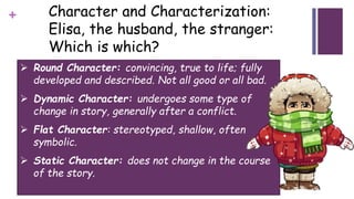 + Character and Characterization:
Elisa, the husband, the stranger:
Which is which?
 Round Character: convincing, true to life; fully
developed and described. Not all good or all bad.
 Dynamic Character: undergoes some type of
change in story, generally after a conflict.
 Flat Character: stereotyped, shallow, often
symbolic.
 Static Character: does not change in the course
of the story.
 