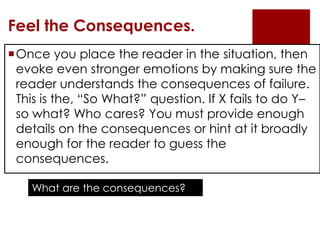 Feel the Consequences.
Once you place the reader in the situation, then
 evoke even stronger emotions by making sure the
 reader understands the consequences of failure.
 This is the, “So What?” question. If X fails to do Y–
 so what? Who cares? You must provide enough
 details on the consequences or hint at it broadly
 enough for the reader to guess the
 consequences.

    What are the consequences?
 