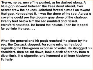 "Nerve, nerve, nerve!" he panted, as he dashed along. A
blue gap showed between the trees dead ahead. Ever
nearer drew the hounds. Rainsford forced himself on toward
that gap. He reached it. It was the shore of the sea. Across a
cove he could see the gloomy gray stone of the chateau.
Twenty feet below him the sea rumbled and hissed.
Rainsford hesitated. He heard the hounds. Then he leaped
far out into the sea. . . .


When the general and his pack reached the place by the
sea, the Cossack stopped. For some minutes he stood
regarding the blue-green expanse of water. He shrugged his
shoulders. Then be sat down, took a drink of brandy from a
silver flask, lit a cigarette, and hummed a bit from Madame
Butterfly.
 