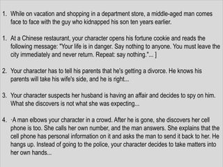1. While on vacation and shopping in a department store, a middle-aged man comes
   face to face with the guy who kidnapped his son ten years earlier.

1. At a Chinese restaurant, your character opens his fortune cookie and reads the
   following message: "Your life is in danger. Say nothing to anyone. You must leave the
   city immediately and never return. Repeat: say nothing."... ]

2. Your character has to tell his parents that he's getting a divorce. He knows his
   parents will take his wife's side, and he is right...

3. Your character suspects her husband is having an affair and decides to spy on him.
   What she discovers is not what she was expecting...

4. ·A man elbows your character in a crowd. After he is gone, she discovers her cell
   phone is too. She calls her own number, and the man answers. She explains that the
   cell phone has personal information on it and asks the man to send it back to her. He
   hangs up. Instead of going to the police, your character decides to take matters into
   her own hands...
 