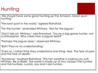 Hunting
We should have some good hunting up the Amazon. Great sport,
hunting."
"The best sport in the world," agreed Rainsford.
"For the hunter," amended Whitney. "Not for the jaguar."
"Don't talk rot, Whitney," said Rainsford. "You're a big-game hunter, not
a philosopher. Who cares how a jaguar feels?"
"Perhaps the jaguar does," observed Whitney.
"Bah! They've no understanding."
"Even so, I rather think they understand one thing--fear. The fear of pain
and the fear of death."
"Nonsense," laughed Rainsford. "This hot weather is making you soft,
Whitney. Be a realist. The world is made up of two classes--the hunters
and the huntees. Luckily, you and I are hunters.
 