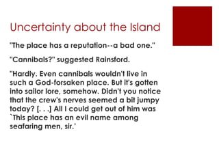Uncertainty about the Island
"The place has a reputation--a bad one."
"Cannibals?" suggested Rainsford.
"Hardly. Even cannibals wouldn't live in
such a God-forsaken place. But it's gotten
into sailor lore, somehow. Didn't you notice
that the crew's nerves seemed a bit jumpy
today? [. . .] All I could get out of him was
`This place has an evil name among
seafaring men, sir.’
 