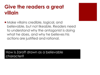Give the readers a great
villain
 Make villains credible, logical, and
  believable, but not likeable. Readers need
  to understand why the antagonist is doing
  what he does, and why he believes his
  actions are justified and rational.



How is Zaroff drawn as a believable
character?
 