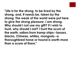 "Life is for the strong, to be lived by the
strong, and, if needs be, taken by the
strong. The weak of the world were put here
to give the strong pleasure. I am strong.
Why should I not use my gift? If I wish to
hunt, why should I not? I hunt the scum of
the earth: sailors from tramp ships--lassars,
blacks, Chinese, whites, mongrels--a
thoroughbred horse or hound is worth more
than a score of them."
 