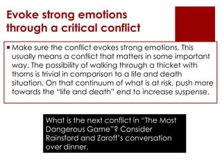 Evoke strong emotions
through a critical conflict
 Make sure the conflict evokes strong emotions. This
  usually means a conflict that matters in some important
  way. The possibility of walking through a thicket with
  thorns is trivial in comparison to a life and death
  situation. On that continuum of what is at risk, push more
  towards the “life and death” end to increase suspense.


           What is the next conflict in “The Most
           Dangerous Game”? Consider
           Rainsford and Zaroff’s conversation
           over dinner.
 