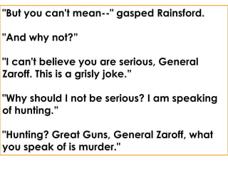 "But you can't mean--" gasped Rainsford.

"And why not?”

"I can't believe you are serious, General
Zaroff. This is a grisly joke.”

"Why should I not be serious? I am speaking
of hunting.”

"Hunting? Great Guns, General Zaroff, what
you speak of is murder."
 