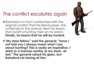 The conflict escalates again
 Rainsford is in fact confronted with the
  original conflict that his friend poses: the
  unfairness to the animal. Next he learns
  that Zaroff is hunting men on his island.
  Finally, he learns that he will be hunted.
 "My dear fellow," said the general, "have I
  not told you I always mean what I say
  about hunting? This is really an inspiration. I
  drink to a foeman worthy of my steel--at
  last." The general raised his glass, but
  Rainsford sat staring at him.
 