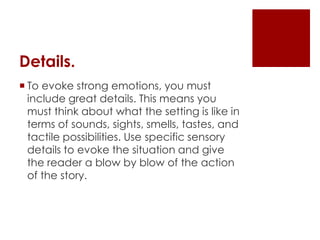 Details.
 To evoke strong emotions, you must
  include great details. This means you
  must think about what the setting is like in
  terms of sounds, sights, smells, tastes, and
  tactile possibilities. Use specific sensory
  details to evoke the situation and give
  the reader a blow by blow of the action
  of the story.
 
