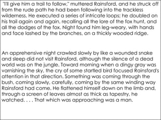 "I'll give him a trail to follow," muttered Rainsford, and he struck off
from the rude path he had been following into the trackless
wilderness. He executed a series of intricate loops; he doubled on
his trail again and again, recalling all the lore of the fox hunt, and
all the dodges of the fox. Night found him leg-weary, with hands
and face lashed by the branches, on a thickly wooded ridge.



An apprehensive night crawled slowly by like a wounded snake
and sleep did not visit Rainsford, although the silence of a dead
world was on the jungle. Toward morning when a dingy gray was
varnishing the sky, the cry of some startled bird focused Rainsford's
attention in that direction. Something was coming through the
bush, coming slowly, carefully, coming by the same winding way
Rainsford had come. He flattened himself down on the limb and,
through a screen of leaves almost as thick as tapestry, he
watched. . . . That which was approaching was a man.
 