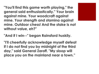"You'll find this game worth playing," the
general said enthusiastically." Your brain
against mine. Your woodcraft against
mine. Your strength and stamina against
mine. Outdoor chess! And the stake is not
without value, eh?"
"And if I win--" began Rainsford huskily.
"I'll cheerfully acknowledge myself defeat
if I do not find you by midnight of the third
day," said General Zaroff. "My sloop will
place you on the mainland near a town.”
 