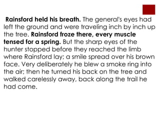 Rainsford held his breath. The general's eyes had
left the ground and were traveling inch by inch up
the tree. Rainsford froze there, every muscle
tensed for a spring. But the sharp eyes of the
hunter stopped before they reached the limb
where Rainsford lay; a smile spread over his brown
face. Very deliberately he blew a smoke ring into
the air; then he turned his back on the tree and
walked carelessly away, back along the trail he
had come.
 