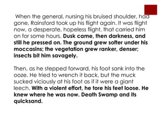 When the general, nursing his bruised shoulder, had
gone, Rainsford took up his flight again. It was flight
now, a desperate, hopeless flight, that carried him
on for some hours. Dusk came, then darkness, and
still he pressed on. The ground grew softer under his
moccasins; the vegetation grew ranker, denser;
insects bit him savagely.

Then, as he stepped forward, his foot sank into the
ooze. He tried to wrench it back, but the muck
sucked viciously at his foot as if it were a giant
leech. With a violent effort, he tore his feet loose. He
knew where he was now. Death Swamp and its
quicksand.
 